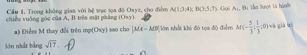 、 
Câu 1. Trong không gian với hệ trục tọa độ Oxyz, cho điểm A(1;3;4); B(3;5;7). Gọi A_1, B_1 lần lượt là hình 
chiếu vuông góc của A, B trên mặt phẳng (Oxy). 
a) Điểm M thay đổi trên mp(Oxy) sao cho |MA-MB| lớn nhất khi đó tọa độ điểm M(- 5/3 ;  1/3 ;0) và giá trị 
lớn nhất bằng sqrt(17).