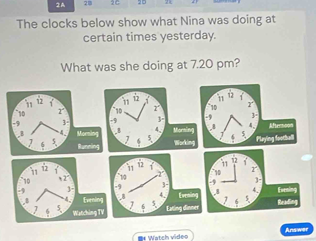 2A 28 2C 2D 21 2 
The clocks below show what Nina was doing at 
certain times yesterday. 
What was she doing at 7.20 pm?
11 12 1 11 12 1
10 2 10 2
-9 3 : -9 3 -
-8 4、 Morning _ 8 4、 Mornin
7 6 5
6 5 、 
Running Workin 
* Watch video Answer