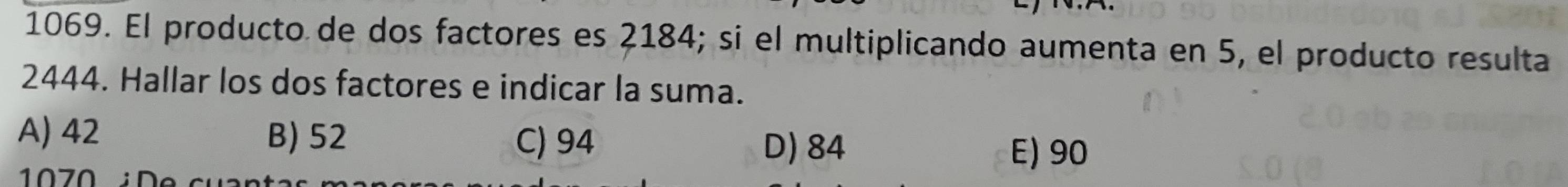 El producto de dos factores es 2184; si el multiplicando aumenta en 5, el producto resulta
2444. Hallar los dos factores e indicar la suma.
A) 42 B) 52 C) 94 E) 90
D) 84
1070