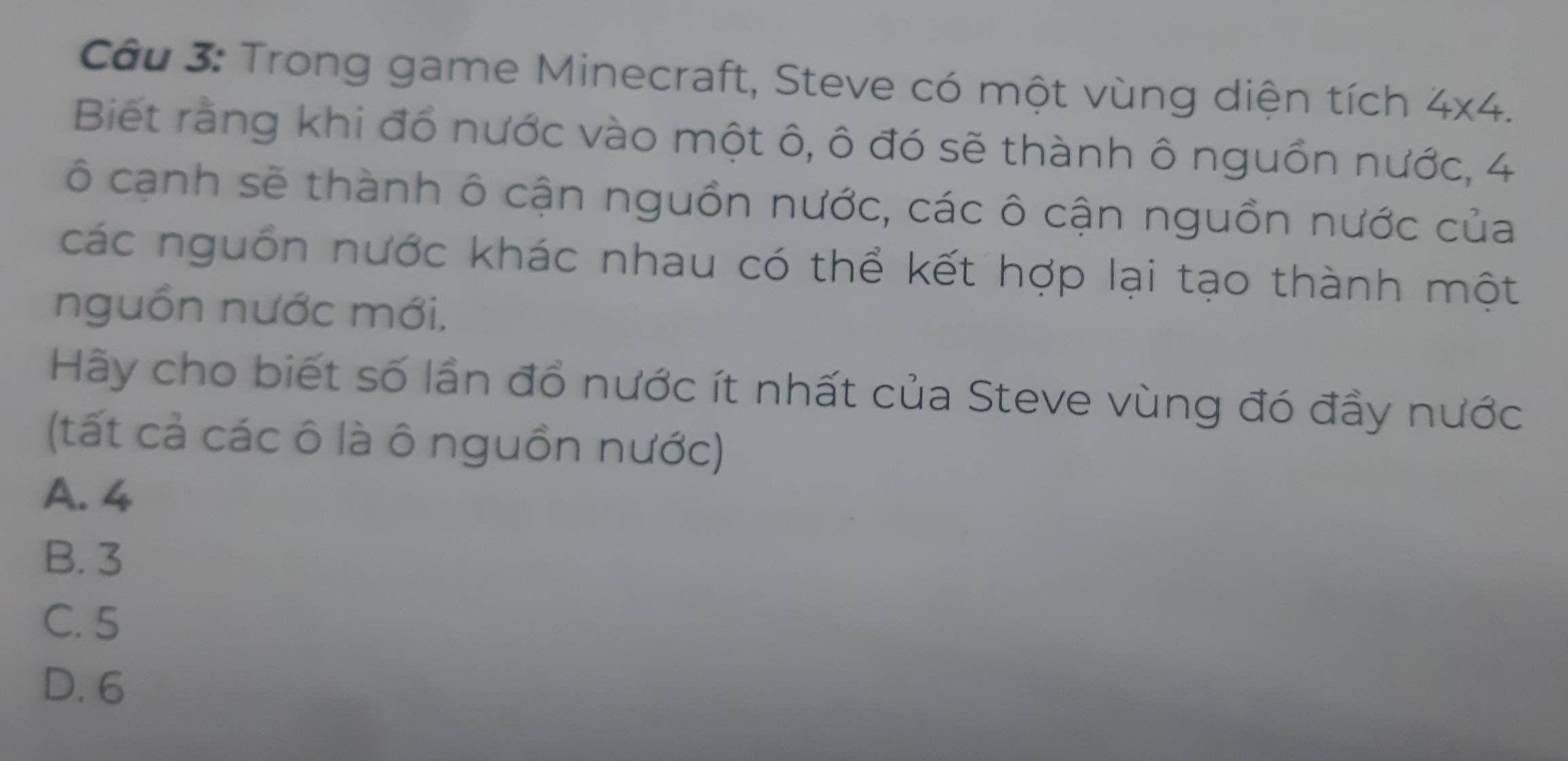 Trong game Minecraft, Steve có một vùng diện tích 4* 4. 
Biết ràng khi đổ nước vào một ô, ô đó sẽ thành ô nguồn nước, 4
cô cạnh sẽ thành ô cận nguồn nước, các ô cận nguồn nước của
các nguồn nước khác nhau có thể kết hợp lại tạo thành một
nguồn nước mới.
Hãy cho biết số lần đổ nước ít nhất của Steve vùng đó đầy nước
(tất cả các ô là ô nguồn nước)
A. 4
B. 3
C. 5
D. 6