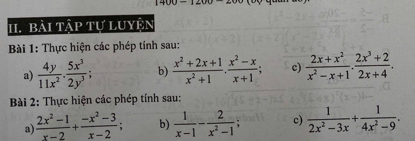 angle 
1 
II. BàI tập tự LUYÊn 
Bài 1: Thực hiện các phép tính sau: 
a)  4y/11x^2 . 5x^3/2y^3 ; 
b)  (x^2+2x+1)/x^2+1 . (x^2-x)/x+1 ; c)  (2x+x^2)/x^2-x+1 ·  (2x^3+2)/2x+4 . 
Bài 2: Thực hiện các phép tính sau: 
a)  (2x^2-1)/x-2 + (-x^2-3)/x-2 ; 
b)  1/x-1 - 2/x^2-1 ; 
c)  1/2x^2-3x + 1/4x^2-9 .