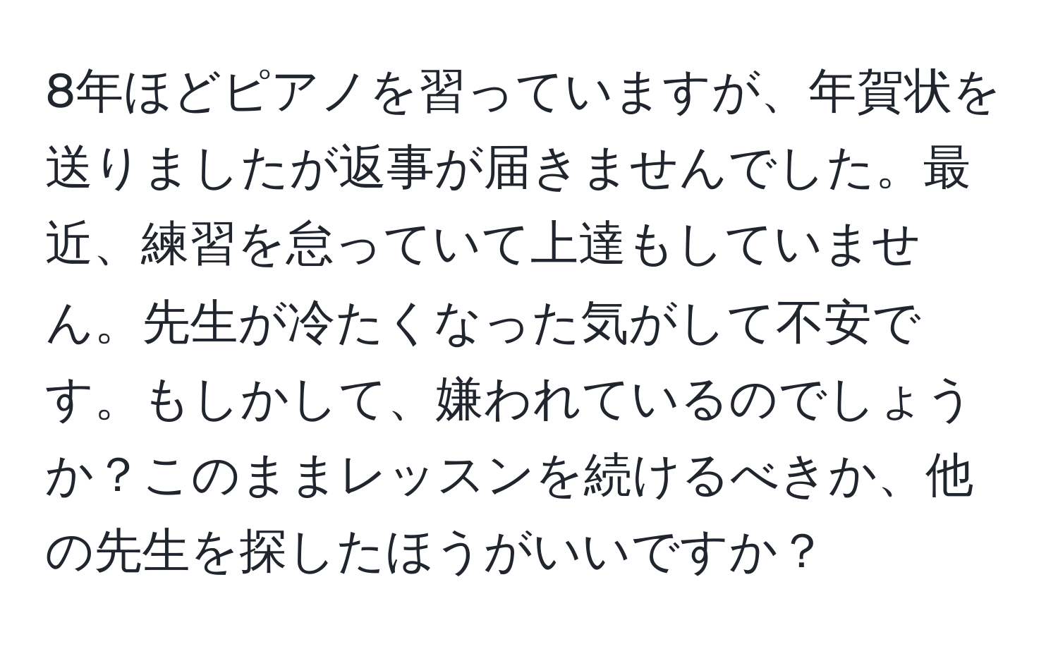 8年ほどピアノを習っていますが、年賀状を送りましたが返事が届きませんでした。最近、練習を怠っていて上達もしていません。先生が冷たくなった気がして不安です。もしかして、嫌われているのでしょうか？このままレッスンを続けるべきか、他の先生を探したほうがいいですか？