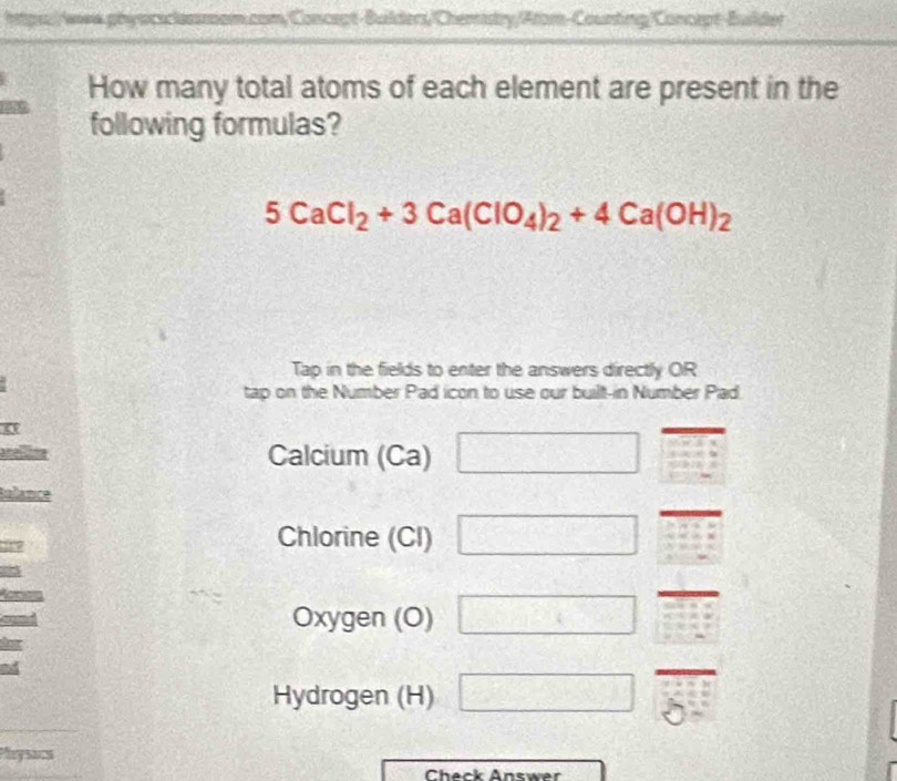 a physcsclasssom.com/Concept-Builders/Chemistry/Atom-Counting/Concept-Builder 
How many total atoms of each element are present in the 
following formulas?
5CaCl_2+3Ca(ClO_4)_2+4Ca(OH)_2
Tap in the fields to enter the answers directly OR 
tap on the Number Pad icon to use our built-in Number Pad. 
Calcium (Ca) -k-2k=0
talance
159
Chlorine (CI) 
Oxygen (O) □ 
Hydrogen (H) = 
Pleysacs 
Check Answer