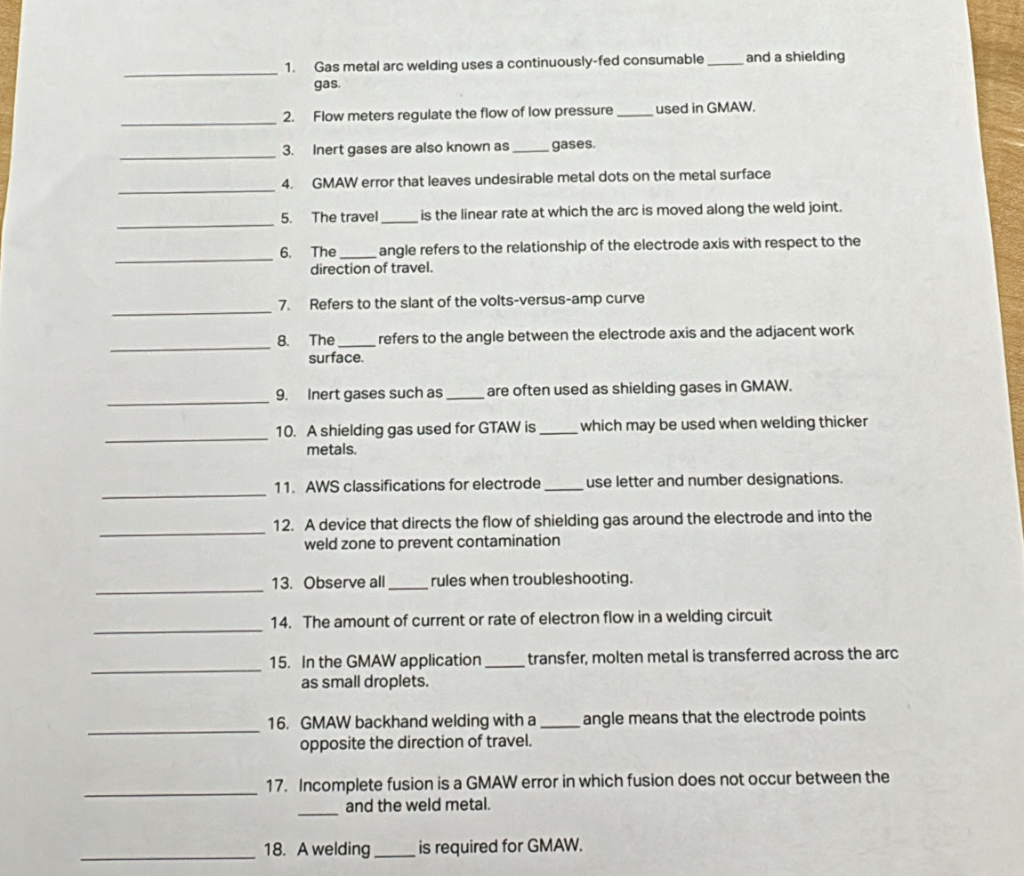 Gas metal arc welding uses a continuously-fed consumable _and a shielding 
gas. 
_ 
2. Flow meters regulate the flow of low pressure _used in GMAW. 
_ 
3. Inert gases are also known as_ gases. 
_ 
4. GMAW error that leaves undesirable metal dots on the metal surface 
_ 
5. The travel _is the linear rate at which the arc is moved along the weld joint. 
_ 
6. The_ angle refers to the relationship of the electrode axis with respect to the 
direction of travel. 
_ 
7. Refers to the slant of the volts-versus-amp curve 
_ 
8. The _refers to the angle between the electrode axis and the adjacent work 
surface. 
_ 
9. Inert gases such as _are often used as shielding gases in GMAW. 
_ 
10. A shielding gas used for GTAW is_ which may be used when welding thicker 
metals. 
_ 
11. AWS classifications for electrode _use letter and number designations. 
_ 
12. A device that directs the flow of shielding gas around the electrode and into the 
weld zone to prevent contamination 
_ 
13. Observe all _rules when troubleshooting. 
_ 
14. The amount of current or rate of electron flow in a welding circuit 
_ 
15. In the GMAW application_ transfer, molten metal is transferred across the arc 
as small droplets. 
_ 
16. GMAW backhand welding with a _angle means that the electrode points 
opposite the direction of travel. 
_ 
17. Incomplete fusion is a GMAW error in which fusion does not occur between the 
_ 
and the weld metal. 
_18. A welding_ is required for GMAW.