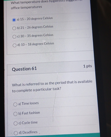 What temperature does hygienists sugges
office temperatures
a) 15-20 degrees Celsius
b) 21-26 degrees Celsius
c) 30-35 degrees Celsius
d) 10-18 degrees Celsius
Question 61 1 pts
What is referred to as the period that is available
to complete a particular task?
a) Time losses
b) Fast fashion
c) Cycle time
d) Deadlines