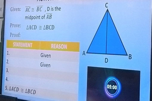 Given: overline AC≌ overline BC , D is the 
midpoint of overline AB
Prove: △ ACD≌ △ BCD
Proof: 
STATEMENT REASON 
1. Given 
2. Given 
3. 
4. 05:00 
5. △ ACD≌ △ BCD