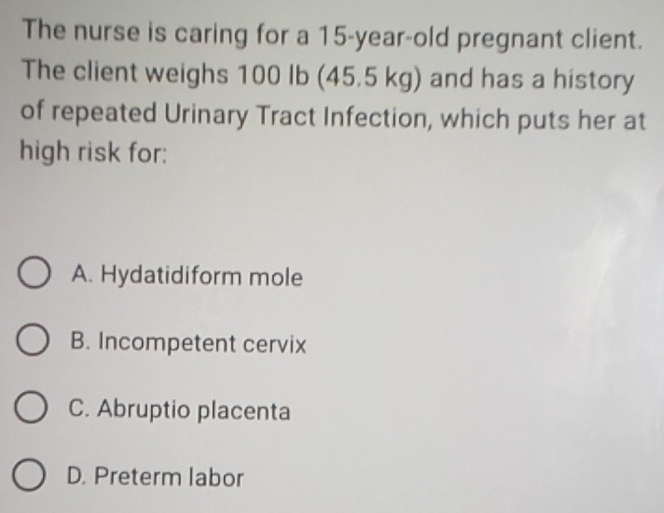 The nurse is caring for a 15-year-old pregnant client.
The client weighs 100 Ib (45.5 kg) and has a history
of repeated Urinary Tract Infection, which puts her at
high risk for:
A. Hydatidiform mole
B. Incompetent cervix
C. Abruptio placenta
D. Preterm labor