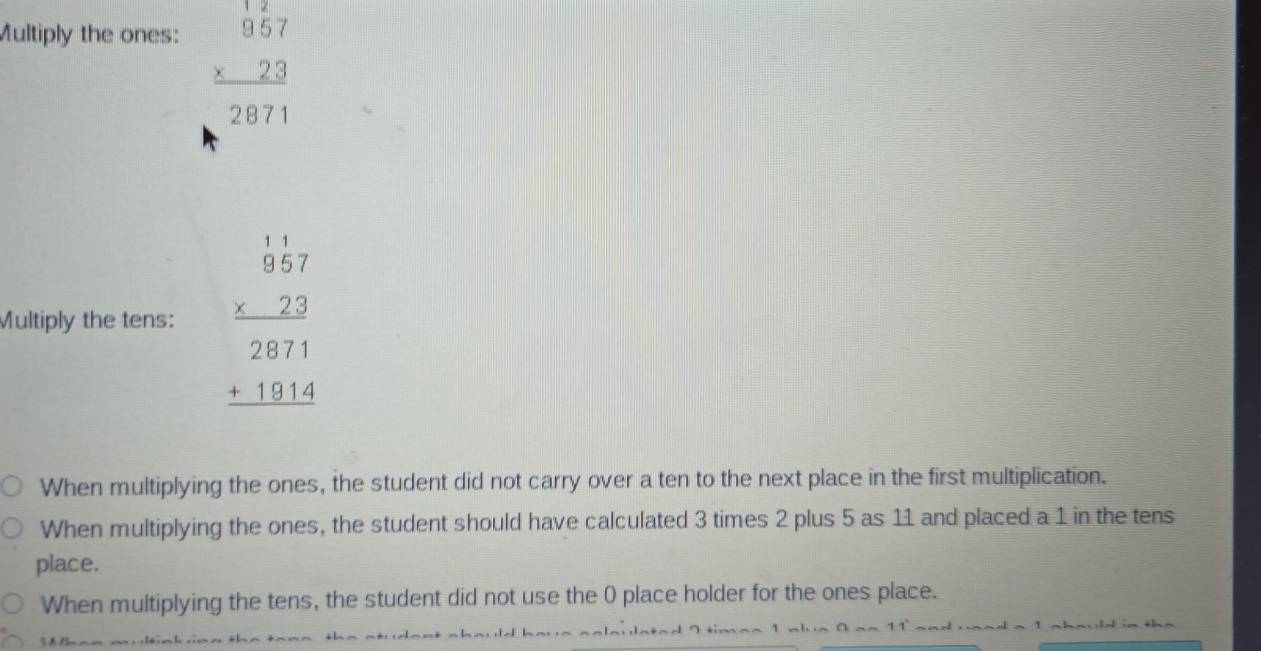 Multiply the ones:
beginarrayr 17 957 * 23 hline 2871endarray
Multiply the tens: beginarrayr 1.57 * 22 hline 2871 +19.4hline endarray
When multiplying the ones, the student did not carry over a ten to the next place in the first multiplication.
When multiplying the ones, the student should have calculated 3 times 2 plus 5 as 11 and placed a 1 in the tens
place.
When multiplying the tens, the student did not use the 0 place holder for the ones place.