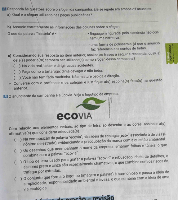 Responda às questões sobre o slogan da campanha. Ele se repete em ambos os anúncios.
a) Qual éo slogan utilizado nas peças publicitárias?
_
b) Associe corretamente as informações das colunas sobre o slogan.
O uso da palavra "história' é · linguagem figurada, pois o anúncio não con-
tém uma narrativa.
uma forma de polissemia, já que o anúncio
faz referência aos contos de fadas.
c) Considerando sua resposta ao item anterior, analise as frases a seguir e responda: qual(is)
dela(s) poderia(m) também ser utilizada(s) como slogan dessa campanha?
 ) Na vida real, beber e dirigir causa acidentes.
( ) Faça como a tartaruga: dirija devagar e não beba.
( ) Você não tem fada madrinha. Não misture bebida e direção.
» Converse com o professor e os colegas e justifique a(s) escolha(s) feita(s) na questão
anterior.
*O anunciante da campanha é a Ecovia. Veja o logotipo da empresa:
ecoviA
Com relação aos elementos verbais, ao tipo de letra, ao desenho e às cores, assinale a(s)
afirmativa(s) que considerar adequada(s).
 ) Na composição da palavra "ecovia", há a ideia de ecologia (eco-) associada à de via (si-
nônimo de estrada), evidenciando a preocupação da marca com a questão ambiental.
( ) Os desenhos que acompanham o nome da empresa lembram folhas e túneis, o que
combina com a palavra "ecovia".
( ) O tipo de letra usado para grafar a palavra "ecovia" é rebuscado, cheio de detalhes, e
as cores preto e cinza são especialmente chamativas, o que combina com os riscos de
trafegar por estradas.
 ) O conjunto que forma o logotipo (imagem e palavra) é harmonioso e passa a ideia de
simplicidade, responsabilidade ambiental e leveza, o que combina com a ideia de uma
via ecológica.
asão - revisão