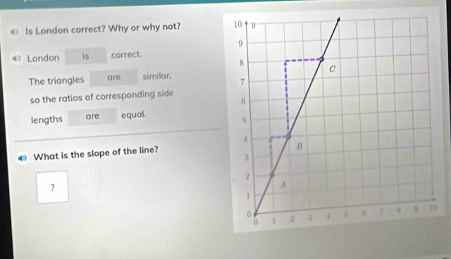 ⑥ Is London correct? Why or why not? 
《London is correct. 
The triangles are similar, 
so the ratios of corresponding side 
lengths are equal. 
€ What is the slope of the line? 
？