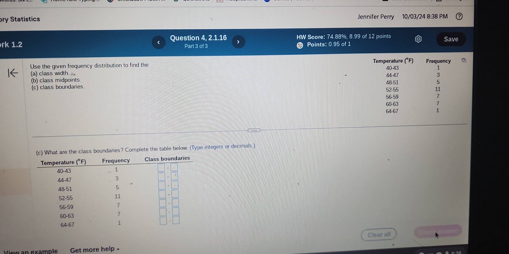 ory Statistics Jennifer Perry 10/03/24 8:38 PM
Question 4, 2.1.16 > HW Score: 74.88%, 8.99 of 12 points Save
rk 1.2 Part 3 of 3 Points: 0.95 of 1
Temperature (°F) Frequency
Use the given frequency distribution to find the 40-43
(a) class width 44-47
.
(b) class midpoints 48-51 5
(c) class boundaries. 52-55 11
56-59 7
60-63 7
64-67 1
are the class boundaries? Complete the table below. (Type integers or decimals.)
Clear all
View an example Get more help -