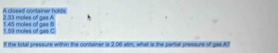 A closed container holds
2.33 moles of gas A
1.45 moles of gas B
1.59 moles of gas C 
If the total pressure within the container is 2.06 atm, what is the partial pressure of gas A?