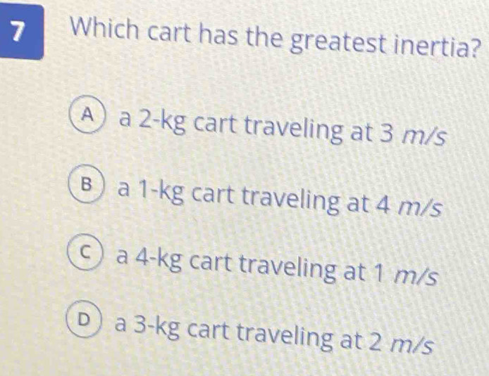 Which cart has the greatest inertia?
A) a 2-kg cart traveling at 3 m/s
B) a 1-kg cart traveling at 4 m/s
c) a 4-kg cart traveling at 1 m/s
D) a 3-kg cart traveling at 2 m/s