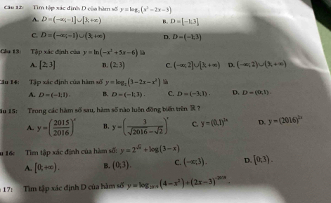 Tìm tập xác định D của hàm số y=log _2(x^2-2x-3)
A. D=(-∈fty ,-1]∪ [3,+∈fty ) B. D=[-1;3]
C. D=(-∈fty ,-1)∪ (3;+∈fty ) D. D=(-1;3)
Câu 13: Tập xác định của y=ln (-x^2+5x-6) là
A. [2;3] B. (2;3) C. (-∈fty ;2]∪ [3;+∈fty ) D. (-∈fty ,2)∪ (3,+∈fty )
Câu 14: Tập xác định của hàm số y=log _2(3-2x-x^2) là
A. D=(-1;1). B. D=(-1;3). C. D=(-3,1). D. D=(0,1). 
ầu 15: Trong các hàm số sau, hàm số nào luôn đồng biến trên R ?
A. y=( 2015/2016 )^x B. y=( 3/sqrt(2016)-sqrt(2) )^x C. y=(0,1)^2x D. y=(2016)^2x
u 16: Tìm tập xác định của hàm số: y=2^(sqrt(x))+log (3-x)
A. [0;+∈fty ). B. (0;3). C. (-∈fty ;3). D. [0;3). 
17: Tìm tập xác định D của hàm số y=log _2019(4-x^2)+(2x-3)^-2019.