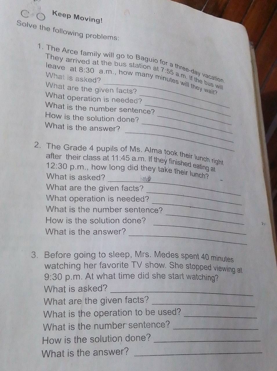 Keep Moving! 
Solve the following problems: 
1. The Arce family will go to Baguio for a three-day vacation 
They arrived at the bus station at 7:55 a.m. If the bus will 
What is asked? 
leave at 8:30 a.m., how many minutes will they wait? 
What are the given facts? 
What operation is needed?_ 
What is the number sentence? 
_ 
How is the solution done?_ 
_ 
What is the answer? 
2. The Grade 4 pupils of Ms. Alma took their lunch right 
after their class at 11:45 a.m. If they finished eating at 
_ 
12:30 p.m., how long did they take their lunch? 
What is asked? 
_ 
What are the given facts? 
_ 
What operation is needed? 
What is the number sentence? 
_ 
How is the solution done? 
_ 
_ 
What is the answer? 
3. Before going to sleep, Mrs. Medes spent 40 minutes
watching her favorite TV show. She stopped viewing at 
9:30 p.m. At what time did she start watching? 
What is asked?_ 
What are the given facts?_ 
What is the operation to be used?_ 
What is the number sentence?_ 
How is the solution done?_ 
What is the answer?_