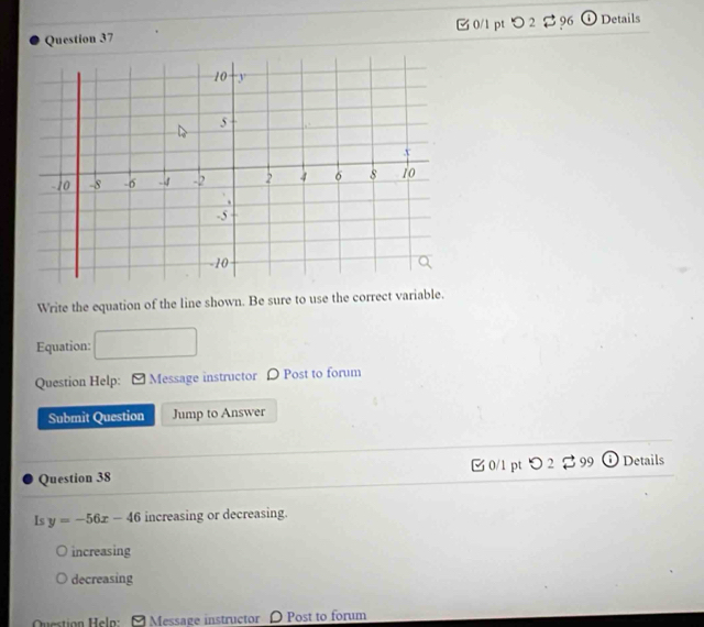 つ2 $ 96 Details
Write the equation of the line shown. Be sure to use the correct variable.
Equation:
Question Help: Message instructor D Post to forum
Submit Question Jump to Answer
Question 38 [ 0/1 pt つ 2 % 99 ⓘ Details
Is y=-56x-46 increasing or decreasing.
increasing
decreasing
Question Helo: Message instructor D Post to forum