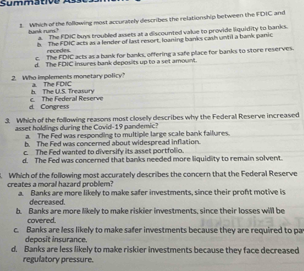 Summative As
1. Which of the following most accurately describes the relationship between the FDIC and
bank runs?
a. The FDIC buys troubled assets at a discounted value to provide liquidity to banks.
b. The FDIC acts as a lender of last resort, loaning banks cash until a bank panic
recedes.
c. The FDIC acts as a bank for banks, offering a safe place for banks to store reserves.
d. The FDIC insures bank deposits up to a set amount.
2. Who implements monetary policy?
a. The FDIC
b. The U.S. Treasury
c. The Federal Reserve
d. Congress
3. Which of the following reasons most closely describes why the Federal Reserve increased
asset holdings during the Covid-19 pandemic?
a. The Fed was responding to multiple large scale bank failures.
b. The Fed was concerned about widespread inflation.
c. The Fed wanted to diversify its asset portfolio.
d. The Fed was concerned that banks needed more liquidity to remain solvent.
4. Which of the following most accurately describes the concern that the Federal Reserve
creates a moral hazard problem?
a. Banks are more likely to make safer investments, since their proft motive is
decreased.
b. Banks are more likely to make riskier investments, since their losses will be
covered.
c. Banks are less likely to make safer investments because they are required to par
deposit insurance.
d. Banks are less likely to make riskier investments because they face decreased
regulatory pressure.