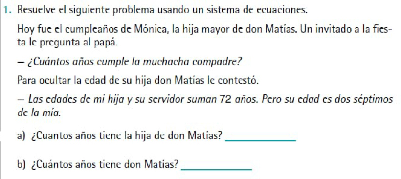 Resuelve el siguiente problema usando un sistema de ecuaciones. 
Hoy fue el cumpleaños de Mónica, la hija mayor de don Matías. Un invitado a la fies- 
ta le pregunta al papá. 
— ¿Cuántos años cumple la muchacha compadre? 
Para ocultar la edad de su hija don Matías le contestó. 
— Las edades de mi hija y su servidor suman 72 años. Pero su edad es dos séptimos 
de la mía. 
a) ¿Cuantos años tiene la hija de don Matias?_ 
b) ¿Cuántos años tiene don Matías?_