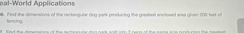 eal-World Applications 
6. Find the dimensions of the rectangular dog park producing the greatest enclosed area given 200 feet of 
fencing. 
7. Find the dimensions of the rectangular dog park solit into 2 pens of the same size producing the greatest