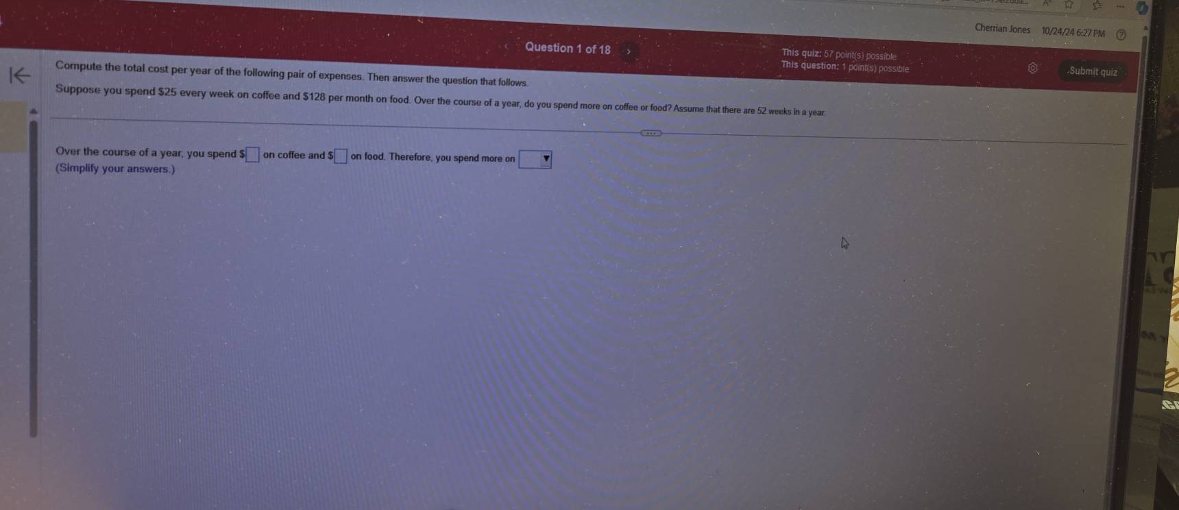 Cherrian Jones 10/24/24 6:27 PM 
Question 1 of 18 This quiz: 57 point(s) possible 
This question: 1 point(s) possible .Submit quiz 
Compute the total cost per year of the following pair of expenses. Then answer the question that follows. 
Suppose you spend $25 every week on coffee and $128 per month on food. Over the course of a year, do you spend more on coffee or food? Assume that there are 52 weeks in a year
Over the course of a year, you spend $□ on coffee and $□ on food. Therefore, you spend more on □
(Simplify your answers.) 
C