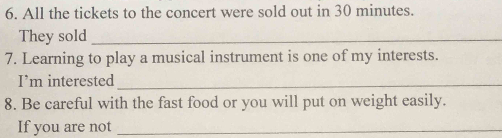 All the tickets to the concert were sold out in 30 minutes. 
They sold_ 
7. Learning to play a musical instrument is one of my interests. 
I’m interested_ 
8. Be careful with the fast food or you will put on weight easily. 
If you are not_