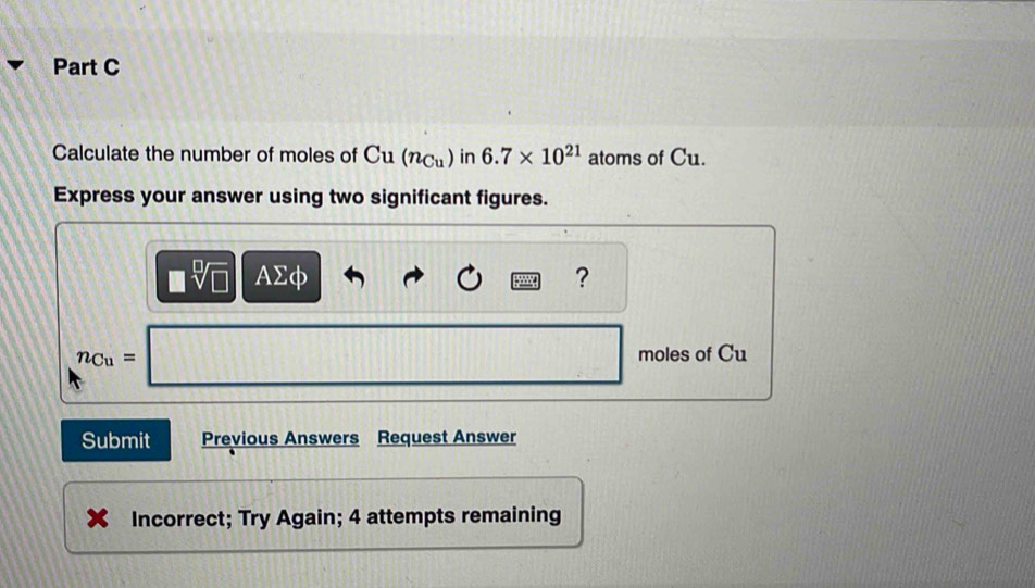 Calculate the number of moles of Cu(n_Cu) in 6.7* 10^(21) atoms of Cu. 
Express your answer using two significant figures.
□ sqrt[□](□ ) AΣφ ?
n_Cu= moles of Cu
Submit Previous Answers Request Answer 
Incorrect; Try Again; 4 attempts remaining