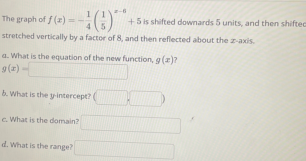 The graph of f(x)=- 1/4 ( 1/5 )^x-6+5 is shifted downards 5 units, and then shifted 
stretched vertically by a factor of 8, and then reflected about the x-axis. 
a. What is the equation of the new function, g(x) ?
g(x)=□
6. What is the y-intercept? (□ ,□ )
c. What is the domain? □ 
d. What is the range? □