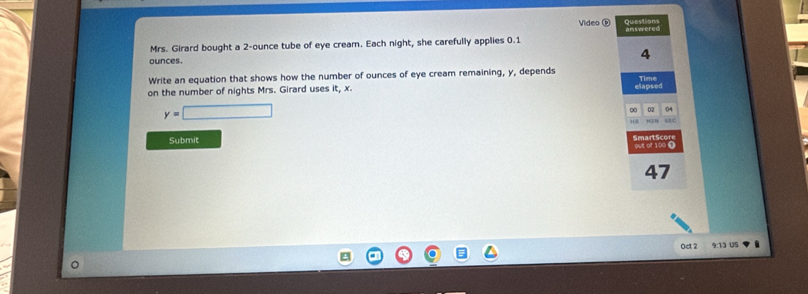 Video é Questions 
Mrs. Girard bought a 2-ounce tube of eye cream. Each night, she carefully applies 0.1 answered 
ounces. 
4 
Write an equation that shows how the number of ounces of eye cream remaining, y, depends 
Time 
on the number of nights Mrs. Girard uses it, x. 
elapsed
y=□
00 02 04
149
SEC 
Submit Smart Scor 
out of 100 ①
47
Oct 2 9:13 US