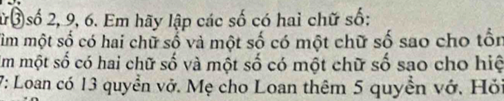 ừ③ số 2, 9, 6. Em hãy lập các số có hai chữ số: 
Tìm một số có hai chữ số và một số có một chữ số sao cho tồn 
Um một số có hai chữ số và một số có một chữ số sao cho hiệ 
7: Loan có 13 quyền vở. Mẹ cho Loan thêm 5 quyền vớ. Hỏi