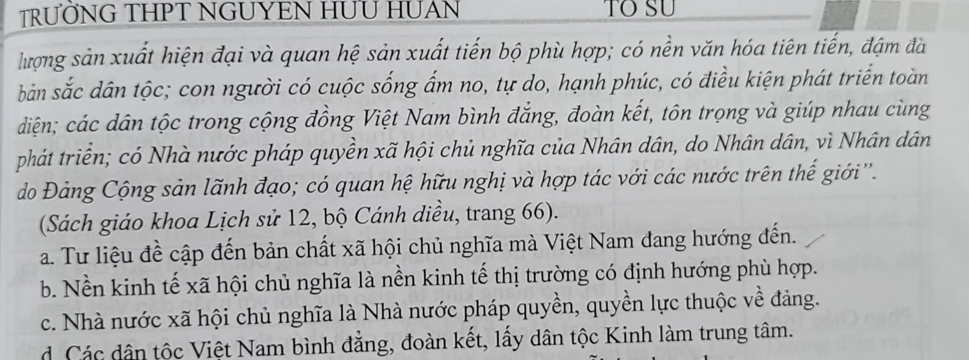 TRƯỜNG THPT NGUYEN HƯU HUAN TO SU
lượng sản xuất hiện đại và quan hệ sản xuất tiến bộ phù hợp; có nền văn hóa tiên tiến, đậm đà
bản sắc dân tộc; con người có cuộc sống ấm no, tự do, hạnh phúc, có điều kiện phát triển toàn
diện; các dân tộc trong cộng đồng Việt Nam bình đẳng, đoàn kết, tôn trọng và giúp nhau cùng
phát triển; có Nhà nước pháp quyền xã hội chủ nghĩa của Nhân dân, do Nhân dân, vì Nhân dân
do Đảng Cộng sản lãnh đạo; có quan hệ hữu nghị và hợp tác với các nước trên thế giới''.
(Sách giáo khoa Lịch sử 12, bộ Cánh diều, trang 66).
a. Tư liệu đề cập đến bản chất xã hội chủ nghĩa mà Việt Nam đang hướng đến.
b. Nền kinh tế xã hội chủ nghĩa là nền kinh tế thị trường có định hướng phù hợp.
c. Nhà nước xã hội chủ nghĩa là Nhà nước pháp quyền, quyền lực thuộc về đảng.
d Các dân tộc Việt Nam bình đẳng, đoàn kết, lấy dân tộc Kinh làm trung tâm.