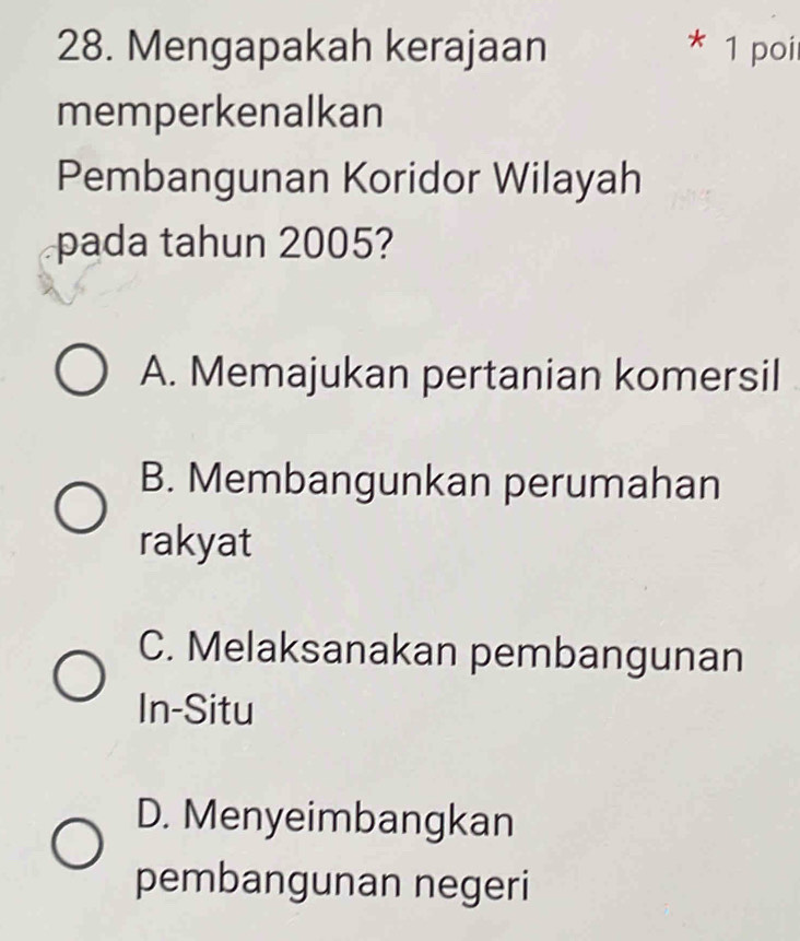 Mengapakah kerajaan * 1 poir
memperkenalkan
Pembangunan Koridor Wilayah
pada tahun 2005?
A. Memajukan pertanian komersil
B. Membangunkan perumahan
rakyat
C. Melaksanakan pembangunan
In-Situ
D. Menyeimbangkan
pembangunan negeri