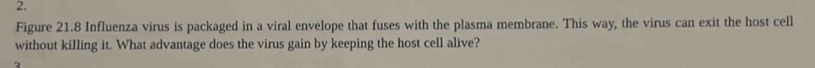 Figure 21.8 Influenza virus is packaged in a viral envelope that fuses with the plasma membrane. This way, the virus can exit the host cell 
without killing it. What advantage does the virus gain by keeping the host cell alive?