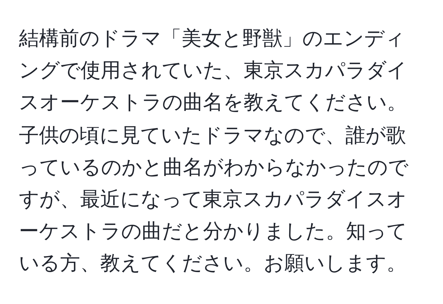 結構前のドラマ「美女と野獣」のエンディングで使用されていた、東京スカパラダイスオーケストラの曲名を教えてください。子供の頃に見ていたドラマなので、誰が歌っているのかと曲名がわからなかったのですが、最近になって東京スカパラダイスオーケストラの曲だと分かりました。知っている方、教えてください。お願いします。