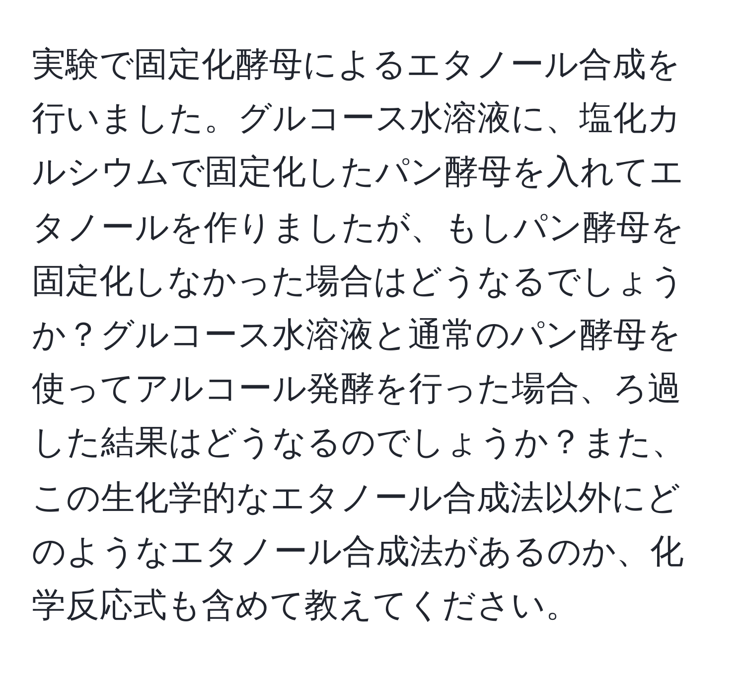実験で固定化酵母によるエタノール合成を行いました。グルコース水溶液に、塩化カルシウムで固定化したパン酵母を入れてエタノールを作りましたが、もしパン酵母を固定化しなかった場合はどうなるでしょうか？グルコース水溶液と通常のパン酵母を使ってアルコール発酵を行った場合、ろ過した結果はどうなるのでしょうか？また、この生化学的なエタノール合成法以外にどのようなエタノール合成法があるのか、化学反応式も含めて教えてください。