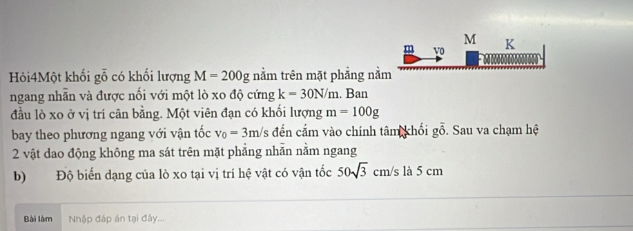 M
m v0 K
Hỏi4Một khối gỗ có khối lượng M=200g nằm trên mặt phẳng nằm 
ngang nhẫn và được nối với một lò xo độ cứng k=30N/m. Ban 
đầu lò xo ở vị trí cân bằng. Một viên đạn có khối lượng m=100g
bay theo phương ngang với vận tốc v_0=3m/s /s đến cắm vào chính tâm khối g ổ. Sau va chạm hệ
cm
2 vật dao động không ma sát trên mặt phẳng nhẫn nằm ngang 
b) Độ biến dạng của lò xo tại vị trí hệ vật có vận tốc 50sqrt(3) cm/s là 5 cm
Bài làm Nhập đáp án tại đây...