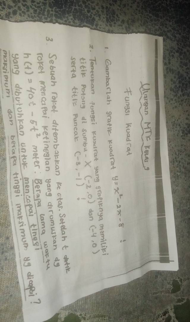 Uargan MTK KOLAS 9 
Fungsi huadrat 
1. Gambarlah graple koadrat y=x^2-2x-8
2. Tentocan Pongsi kuscrat yong grapinya memilici 
titik potong di sumbu. -x(-2,0) dan (-4,0)
serta til, lie puneak (-3,-1)
3. Sebuah roliet difembarkcan ke atas. Serelah t derilk 
roked mencapai ketingglan yong diromusian d9
h(t)=40t-5t^2 meter: Berapa lama wortu 
yong dibutohkan untok meneopai tings? 
mansimum dan berapa tinggi maksimum yg dicapei?