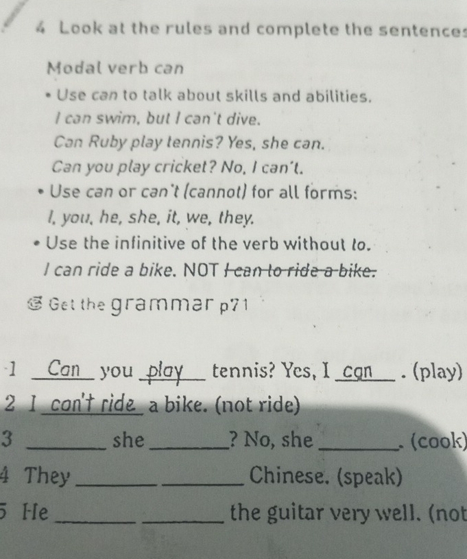 Look at the rules and complete the sentences 
Modal verb can 
Use can to talk about skills and abilities. 
I can swim, but I can't dive. 
Can Ruby play tennis? Yes, she can. 
Can you play cricket? No, I can't. 
Use can or can't (cannot) for all forms: 
I, you, he, she, it, we, they. 
Use the infinitive of the verb without to. 
I can ride a bike. NOT I can to ride a bike. 
@ Get the grammar p71 
1 Can you _play_ tennis? Yes, I _cgn___ . (play) 
2 I con't ride_ a bike. (not ride) 
3 _she _? No, she _ (cook) 
4 They __Chinese. (speak) 
5 He __the guitar very well. (not