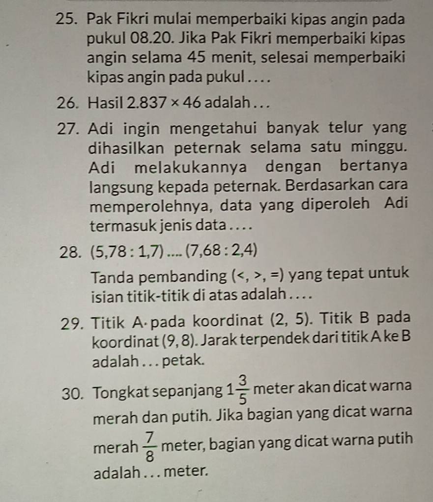 Pak Fikri mulai memperbaiki kipas angin pada 
pukul 08.20. Jika Pak Fikri memperbaiki kipas 
angin selama 45 menit, selesai memperbaiki 
kipas angin pada pukul . . . . 
26. Hasil 2.837* 46 adalah . . . 
27. Adi ingin mengetahui banyak telur yang 
dihasilkan peternak selama satu minggu. 
Adi melakukannya dengan bertanya 
langsung kepada peternak. Berdasarkan cara 
memperolehnya, data yang diperoleh Adi 
termasuk jenis data . . . . 
28. (5,78:1,7) ...(7,68:2,4)
Tanda pembanding (,=) yang tepat untuk 
isian titik-titik di atas adalah . . . . 
29. Titik A pada koordinat (2,5). Titik B pada 
koordinat (9,8). Jarak terpendek dari titik A ke B 
adalah . . . petak. 
30. Tongkat sepanjang 1 3/5  meter akan dicat warna 
merah dan putih. Jika bagian yang dicat warna 
merah  7/8  meter, bagian yang dicat warna putih 
adalah . . . meter.