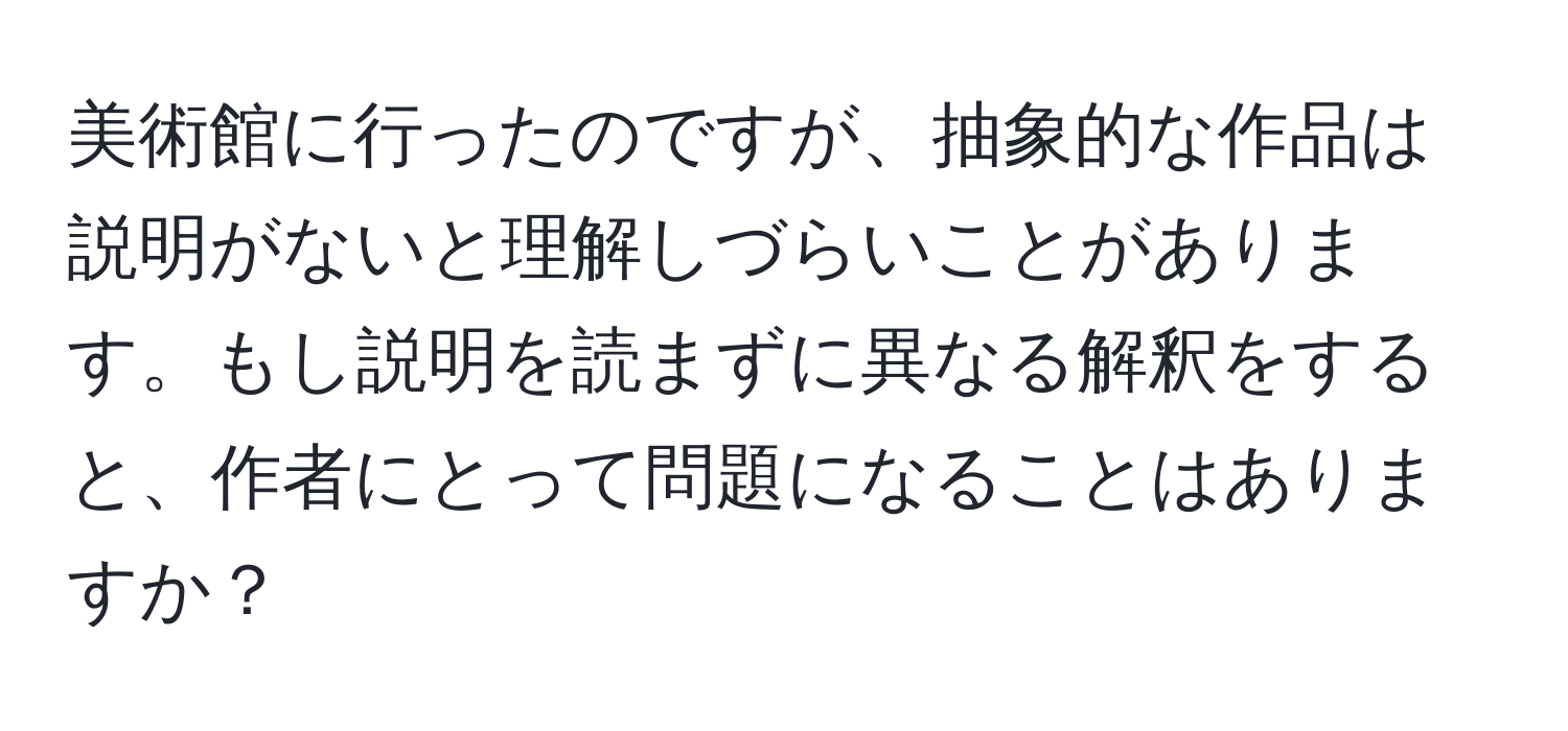 美術館に行ったのですが、抽象的な作品は説明がないと理解しづらいことがあります。もし説明を読まずに異なる解釈をすると、作者にとって問題になることはありますか？