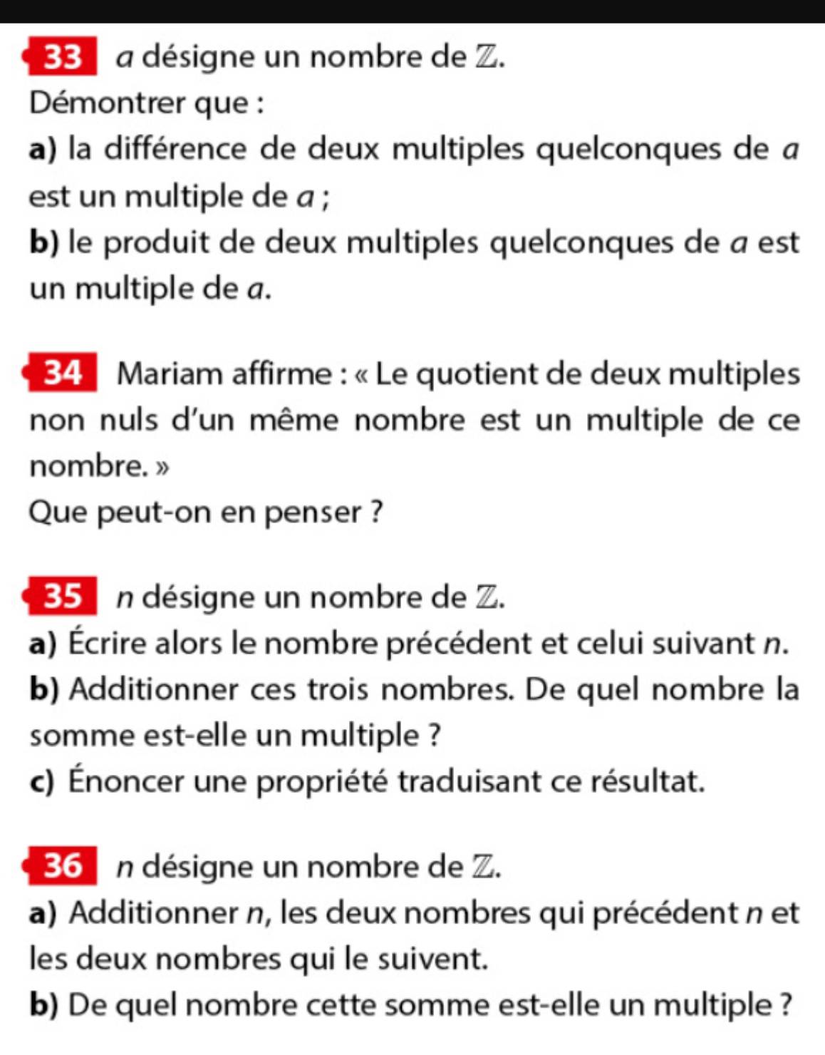 a désigne un nombre de Z. 
Démontrer que : 
a) la différence de deux multiples quelconques de a 
est un multiple de a ; 
b) le produit de deux multiples quelconques de a est 
un multiple de a. 
34 Mariam affirme : « Le quotient de deux multiples 
non nuls d'un même nombre est un multiple de ce 
nombre. » 
Que peut-on en penser ?
35 n désigne un nombre de Z. 
a) Écrire alors le nombre précédent et celui suivant n. 
b) Additionner ces trois nombres. De quel nombre la 
somme est-elle un multiple ? 
c) Énoncer une propriété traduisant ce résultat.
36 n désigne un nombre de Z. 
a) Additionner n, les deux nombres qui précédent n et 
les deux nombres qui le suivent. 
b) De quel nombre cette somme est-elle un multiple ?