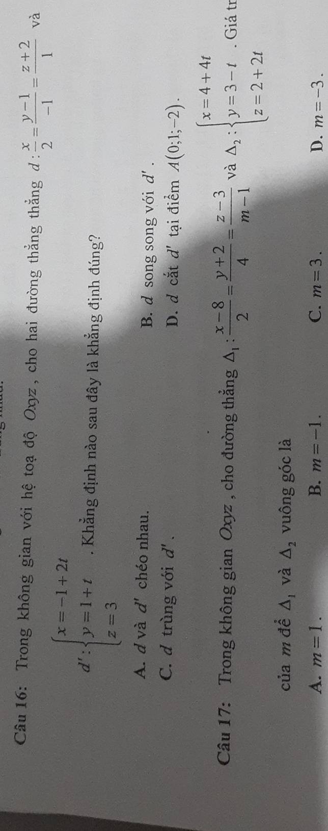 Trong không gian với hệ toạ độ Oxyz , cho hai đường thẳng thẳng d :  x/2 = (y-1)/-1 = (z+2)/1  và
d':beginarrayl x=-1+2t y=1+t z=3endarray.. Khẳng định nào sau đây là khẳng định đúng?
A. d và d' chéo nhau. B. d song song với d'.
C. d trùng với d'. D. d cắt d' tại điểm A(0;1;-2). 
Câu 17: Trong không gian Oxyz , cho đường thẳng △ _1: (x-8)/2 = (y+2)/4 = (z-3)/m-1  và Delta _2:beginarrayl x=4+4t y=3-t z=2+2tendarray.. Giá tr
của m để △ _1 và △ _2 vuông góc là
A. m=1. B. m=-1. C. m=3. D. m=-3.