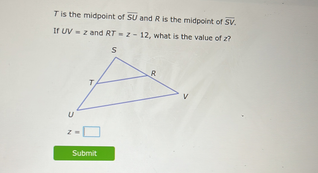 T is the midpoint of overline SU and R is the midpoint of overline SV. 
If UV=z and RT=z-12 , what is the value of z?
z=□
Submit