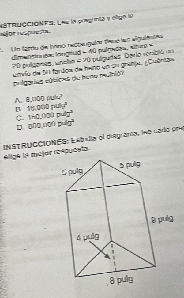 NSTRUCCIONES: Lee la pregunta y elige la
ejor respuesta.
L Un fardo de heno rectangular tiene las siguientes
dimensiones: longitud =40 pulgadas, altura =
20 pulgadas, ancho =20 pulgadas. Darla recibió un
envío de 50 fardos de heno en su granja. ¿Cuántas
pulgadas cúbicas de heno recibió?
A. 8,000pulg^3
B. 16,000puig^3
C. 160,000puig^3
D. 800,000puig^3
INSTRUCCIONES: Estudía el diagrama, lee cada pre
elige la mejor respuesta.