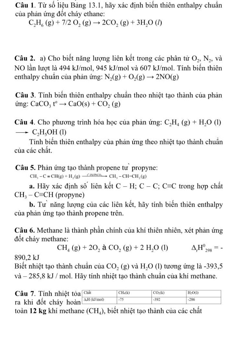 Từ số liệu Bảng 13.1, hãy xác định biến thiên enthalpy chuẩn
của phản ứng đốt cháy ethane:
C_2H_6(g)+7/2O_2(g)to 2CO_2(g)+3H_2O(l)
Câu 2. a) Cho biết năng lượng liên kết trong các phân tử O_2,N_2 , và
NO lần lượt là 494 kJ/mol, 945 kJ/mol và 607 kJ/mol. Tính biến thiên
enthalpy chuẩn của phản ứng: N_2(g)+O_2(g)to 2NO(g)
Câu 3. Tính biến thiên enthalpy chuẩn theo nhiệt tạo thành của phản
ứng: CaCO_3t°to CaO(s)+CO_2(g)
Câu 4. Cho phương trình hóa học của phản ứng: C_2H_4(g)+H_2O(l)
-r C_2H_5OH(l)
Tính biến thiên enthalpy của phản ứng theo nhiệt tạo thành chuẩn
của các chất.
Câu 5. Phản ứng tạo thành propene tư` propyne:
CH_3-Cequiv CH(g)+H_2(g)xrightarrow r_2(g)CH_3-CH=CH_2(g)
a. Hãy xác định số liên kết C-H;C-C;Cequiv C trong hợp chất
CH_3-Cequiv CH (propyne)
b. Tư năng lượng của các liên kết, hãy tính biến thiên enthalpy
của phản ứng tạo thành propene trên.
Câu 6. Methane là thành phần chính của khí thiên nhiên, xét phản ứng
đốt cháy methane:
CH_4(g)+2O_2 à CO_2(g)+2H_2O(l) △ _rH^0_298=-
890,2 kJ
Biết nhiệt tạo thành chuẩn của CO_2(g) và H_2O ( l) tương ứng là -393,5
và - 285,8 kJ / mol. Hãy tính nhiệt tạo thành chuần của khí methane.
Câu 7. Tính nhiệt
ra khi đốt cháy h
toàn 12 kg khí methane (CH_4) , biết nhiệt tạo thành của các chất