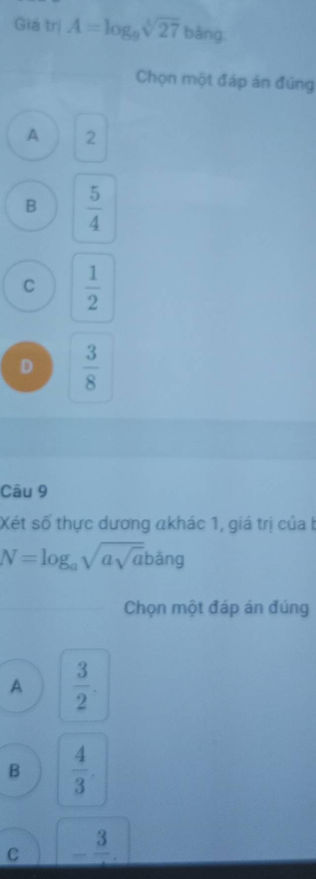 Giá trị A=log _9sqrt[4](27)bang
Chọn một đáp án đúng
A 2
B  5/4 
C  1/2 
D  3/8 
Câu 9
Xét số thực dương akhác 1, giá trị của b
N=log _asqrt(asqrt a)bang
Chọn một đáp án đúng
A  3/2 .
B  4/3 .
C -frac 3.