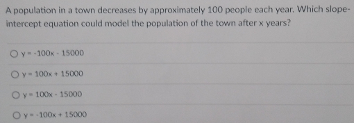 A population in a town decreases by approximately 100 people each year. Which slope-
intercept equation could model the population of the town after x years?
y=-100x-15000
y=100x+15000
y=100x-15000
y=-100x+15000