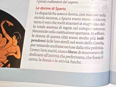 primi rudimenti del sapere. 
Le donne di Sparta 
Le disparità fra uomo e donna, cosé marcate nella 
società ateniese, a Sparta erano meno avidenti; 
tanto è vero che molti stranieri si stupi ano del- 
la totale assenza di regole sul comporamento 
femminile nella costituzione spartana. In effetti, 
le donne di questa città erano molto più indi- 
pendenti delle loro simíli nel resto della Grecia, 
pur restando anch'esse escluse dalla vita política 
Come i loro mariti, erano libere di muoversi e di 
dedicarsi all’attività che preferivano, che fosse il 
canto, la danza o le attività fisiche.