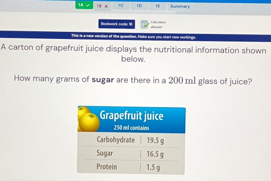 1A IB* 1C 1D 1E Summary 
Bookwork code: 18 allowed Calculator 
This is a new version of the question. Make sure you start new workings. 
A carton of grapefruit juice displays the nutritional information shown 
below. 
How many grams of sugar are there in a 200 m1 glass of juice?