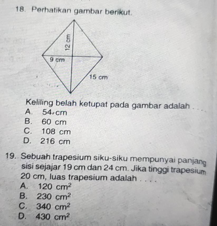 Perhatikan gambar berikut.
Keliling belah ketupat pada gambar adalah .
A. 54 cm
B. 60 cm
C. 108 cm
D. 216 cm
19. Sebuah trapesium siku-siku mempunyai panjang
sisi sejajar 19 cm dan 24 cm. Jika tinggi trapesium
20 cm, luas trapesium adalah
A. 120cm^2
B. 230cm^2
C. 340cm^2
D. 430cm^2