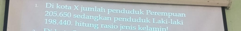 Di kota X jumlah penduduk Perempuan
205.650 sedangkan penduduk Laki-laki
198.440. hitung rasio jenis kelamin!